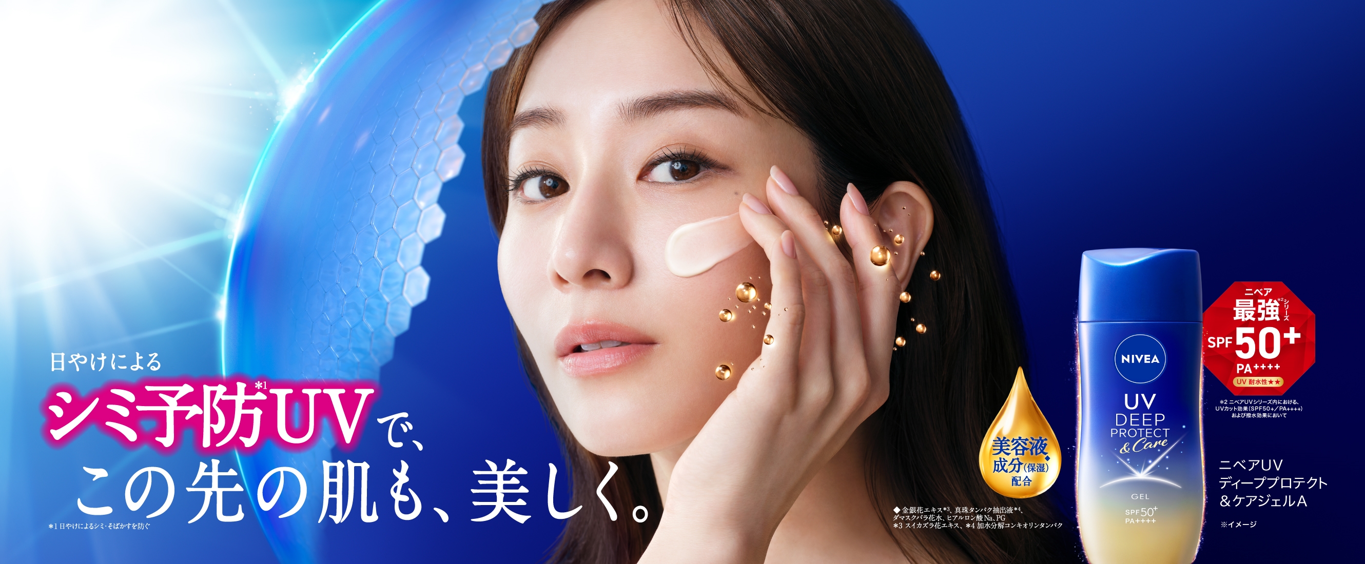 日やけによるシミ予防＊1 で、この先の肌も、美しく。 ＊1  日やけによるシミ・そばかすを防ぐ ニベア最強＊2シリーズ　SPF50+ PA++++ UV 耐水性★★  美容液成分（保湿）◆配合  ニベアＵＶ ディーププロテクト＆ケアジェルＡ  ＊2ニベアUVシリーズ内における、UV カット効果（SPF50+／PA++++）および撥水効果において◆金銀花エキス＊3、真珠タンパク抽出液＊4、ダマスクバラ花水、ヒアルロン酸Na、PG ＊3 スイカズラ花エキス、＊4 加水分解コンキオリンタンパク