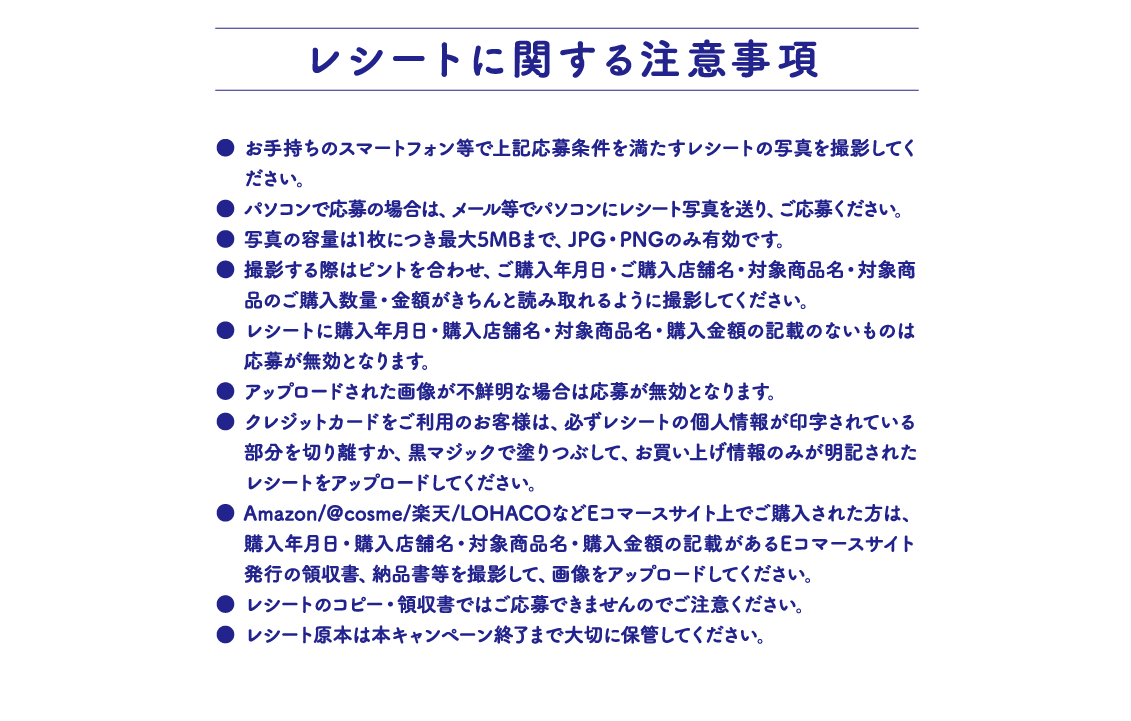 レシートに関する注意事項 お手持ちのスマートフォン等で上記応募条件を満たすレシートの写真を撮影してください。 パソコンで応募の場合は、メール等でパソコンにレシート写真を送り、ご応募ください。 写真の容量は1枚につき最大5MBまで、JPG・PNGのみ有効です。 撮影する際はピントを合わせ、ご購入年月日・ご購入店舗名・対象商品名・対象商品のご購入数量・金額がきちんと読み取れるように撮影してください。 レシートに購入年月日・購入店舗名・対象商品名・購入金額の記載のないものは応募が無効となります。 アップロードされた画像が不鮮明な場合は応募が無効となります。 クレジットカードをご利用のお客様は、必ずレシートの個人情報が印字されている部分を切り離すか、黒マジックで塗りつぶして、お買い上げ情報のみが明記されたレシートをアップロードしてください。 Amazon/@cosme/楽天/LOHACOなどEコマースサイト上でご購入された方は、購入年月日・購入店舗名・対象商品名・購入金額の記載があるEコマースサイト発行の領収書、納品書等を撮影して、画像をアップロードしてください。 レシートのコピー・領収書ではご応募できませんのでご注意ください。 レシート原本は本キャンペーン終了まで大切に保管してください。