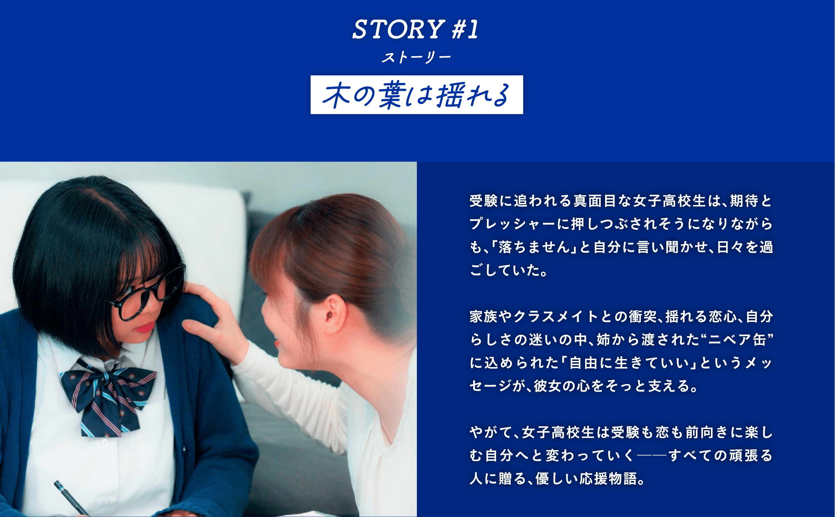 STORY #1 木の葉は揺れる　受験に追われる真面目な女子高校生は、期待とプレッシャーに押しつぶされそうになりながらも、「落ちません」と自分に言い聞かせ、日々を過ごしていた。  家族やクラスメイトとの衝突、揺れる恋心、自分らしさの迷いの中、姉から渡された“ニベア缶”に込められた「自由に生きていい」というメッセージが、彼女の心をそっと支える。  やがて、女子高校生は受験も恋も前向きに楽しむ自分へと変わっていく──すべての頑張る人に贈る、優しい応援物語。