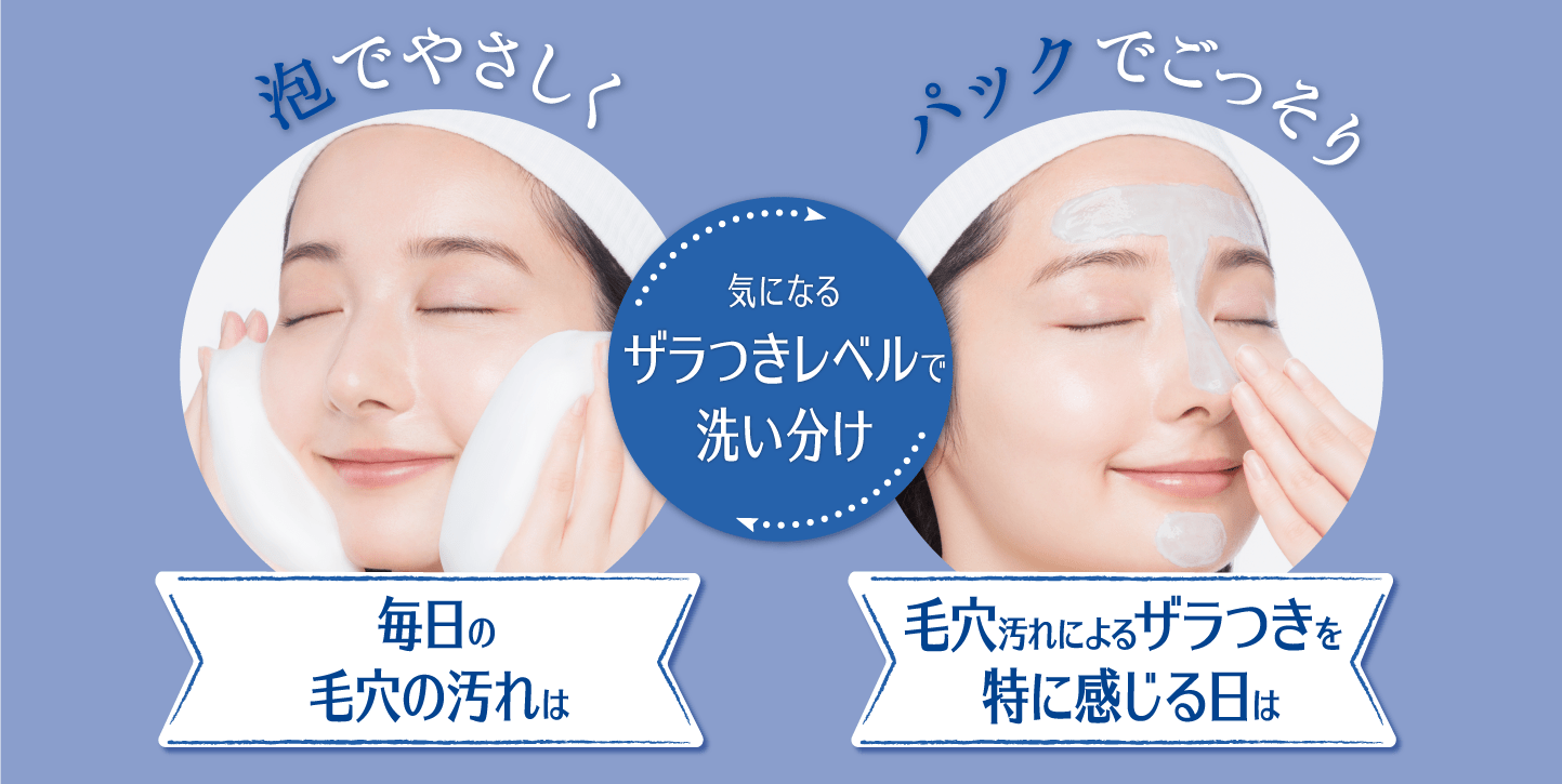 （洗い分けイメージ画像）​   （左側：泡で洗顔している画像） 泡でやさしく 毎日の毛穴の汚れは ​  （中央テキスト） 気になるザラつきレベルで洗い分け​   （右側：パックをしている画像） パックでごっそり 毛穴汚れによるザラつきを特に感じる日は