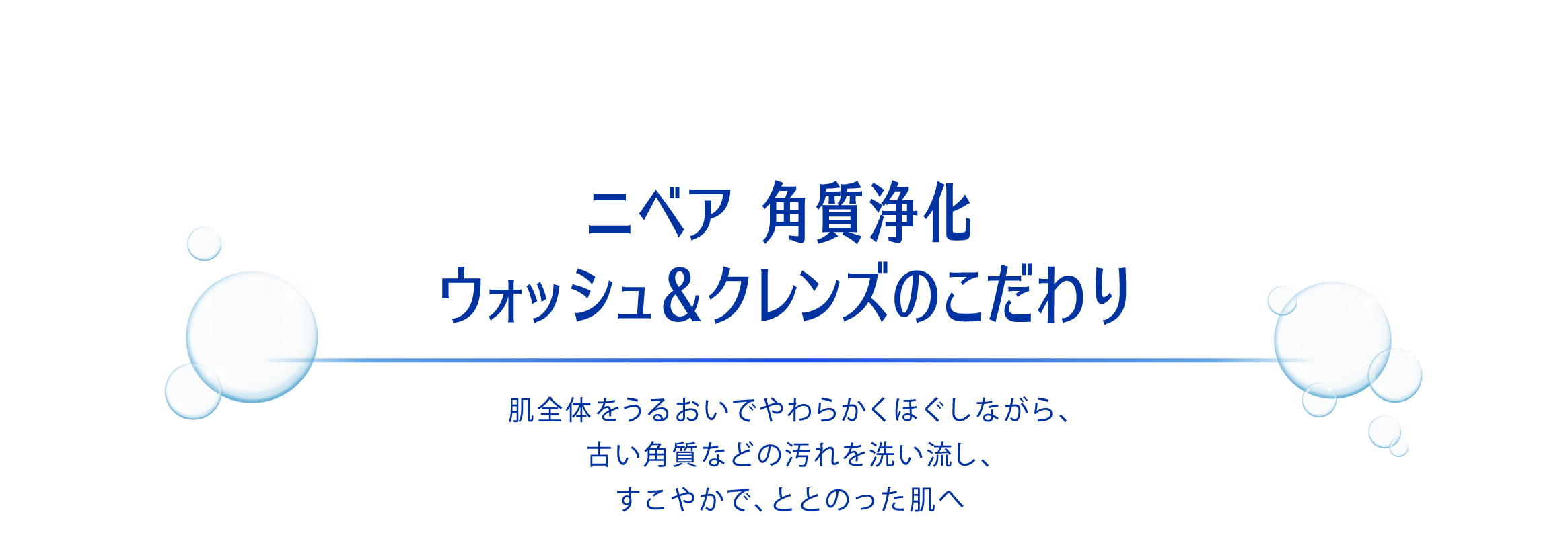 ニベア 角質浄化 ウォッシュ&クレンズのこだわり 肌全体をうるおいでやわらかくほぐしながら、古い角質などの汚れを洗い流し、すこやかで、ととのった肌へ